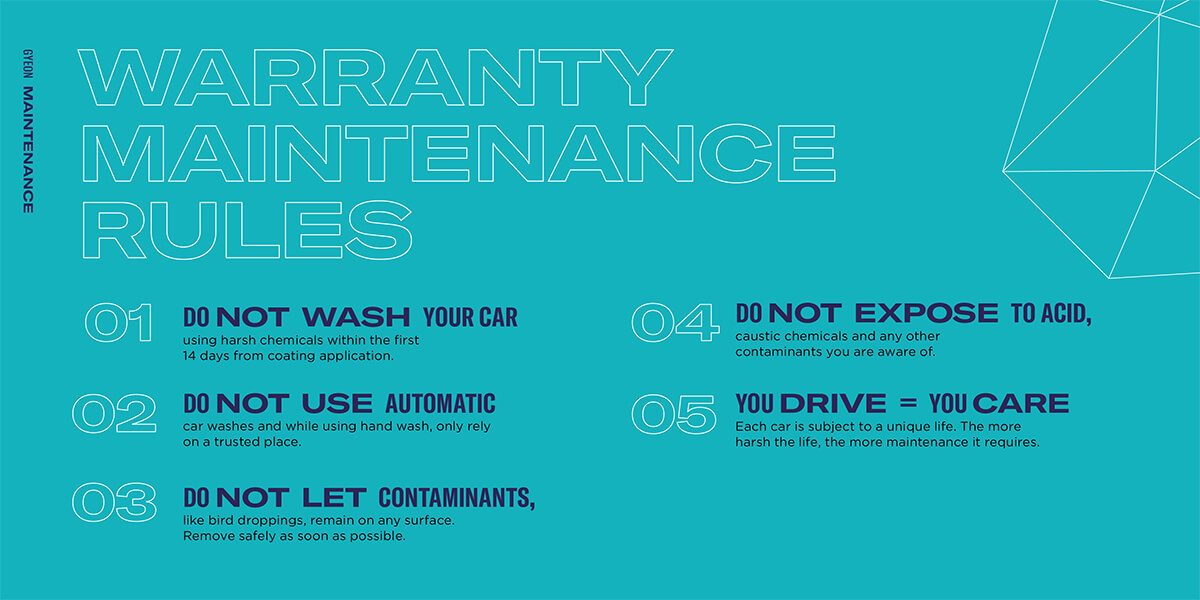 WARRANTY
MAINTENANCE
RULES
01 using harsh chemicals within the first
14 days from coating application.
DO NOT WASH YOUR CAR
like bird droppings, remain on any surface.
Remove safely as soon as possible.
DO NOT LET CONTAMINANTS,
caustic chemicals and any o
