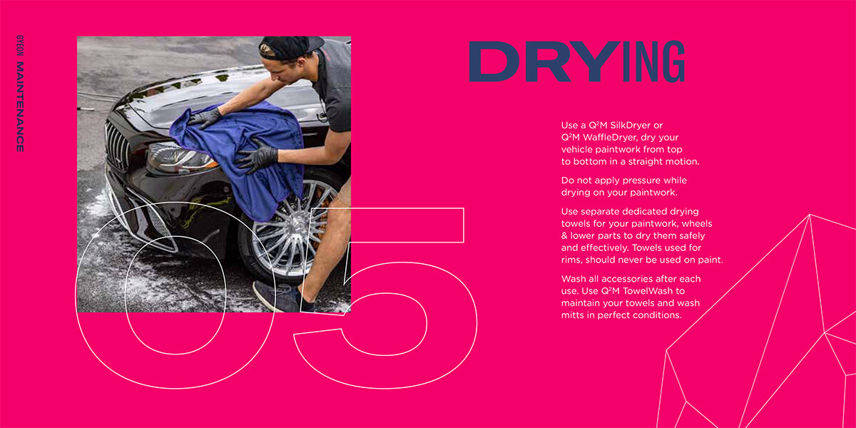 DRYING Use a Q2M SilkDryer or Q2M WaffleDryer, dry your vehicle paintwork from top to bottom in a straight motion. Do not apply pressure while drying on your paintwork. Use separate dedicated drying towels for your paintwork, wheels & lower parts to dry..